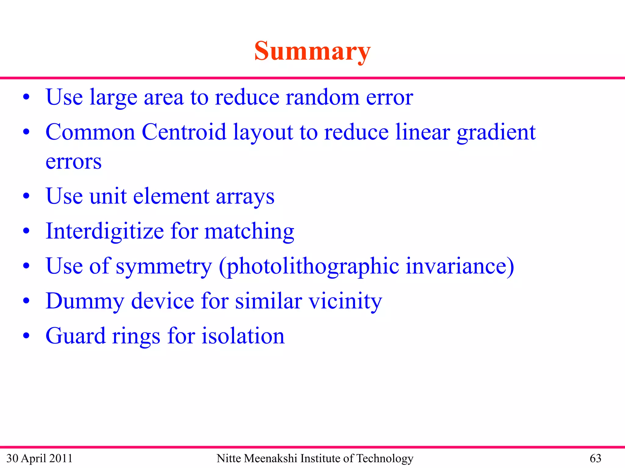 Summary
• Use large area to reduce random error
• Common Centroid layout to reduce linear gradient
errors
• Use unit element arrays
• Interdigitize for matching
• Use of symmetry (photolithographic invariance)
• Dummy device for similar vicinity
• Guard rings for isolation

30 April 2011

Nitte Meenakshi Institute of Technology

63

 