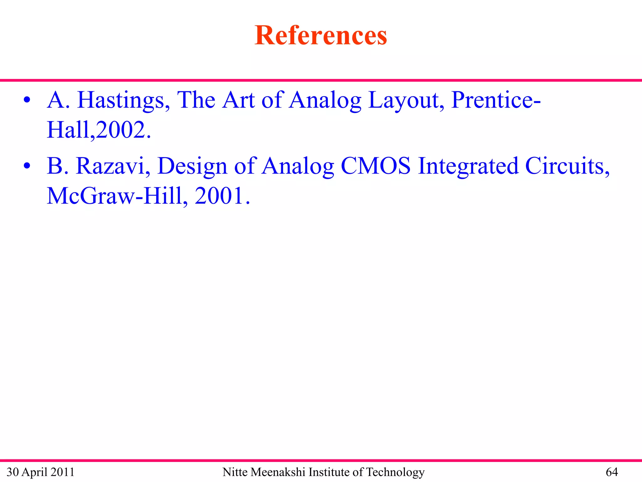 References
• A. Hastings, The Art of Analog Layout, PrenticeHall,2002.
• B. Razavi, Design of Analog CMOS Integrated Circuits,
McGraw-Hill, 2001.

30 April 2011

Nitte Meenakshi Institute of Technology

64

 