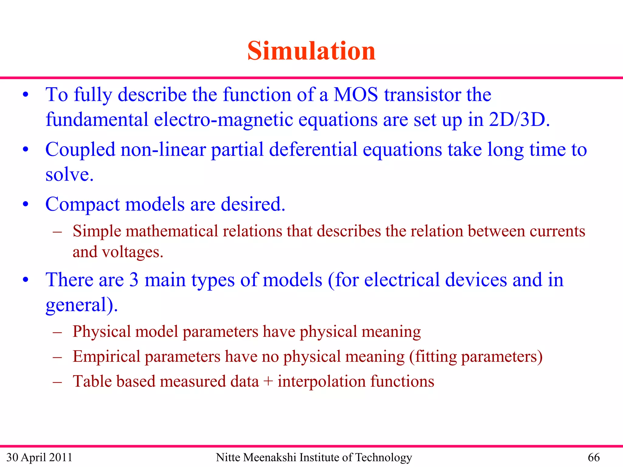 Simulation
• To fully describe the function of a MOS transistor the
fundamental electro-magnetic equations are set up in 2D/3D.
• Coupled non-linear partial deferential equations take long time to
solve.
• Compact models are desired.
– Simple mathematical relations that describes the relation between currents
and voltages.

• There are 3 main types of models (for electrical devices and in
general).
– Physical model parameters have physical meaning
– Empirical parameters have no physical meaning (fitting parameters)
– Table based measured data + interpolation functions

30 April 2011

Nitte Meenakshi Institute of Technology

66

 