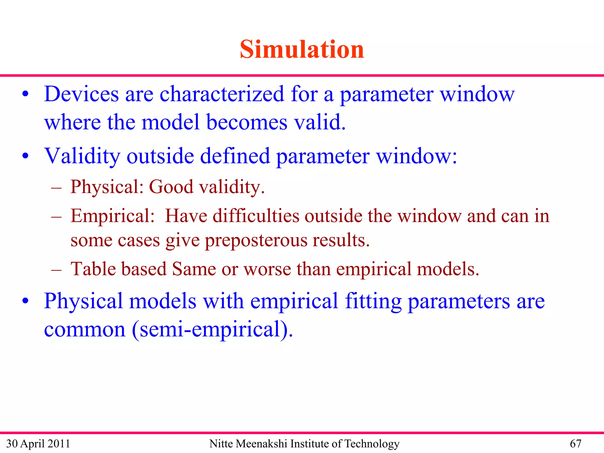Simulation
• Devices are characterized for a parameter window
where the model becomes valid.
• Validity outside defined parameter window:
– Physical: Good validity.
– Empirical: Have difficulties outside the window and can in
some cases give preposterous results.
– Table based Same or worse than empirical models.

• Physical models with empirical fitting parameters are
common (semi-empirical).

30 April 2011

Nitte Meenakshi Institute of Technology

67

 