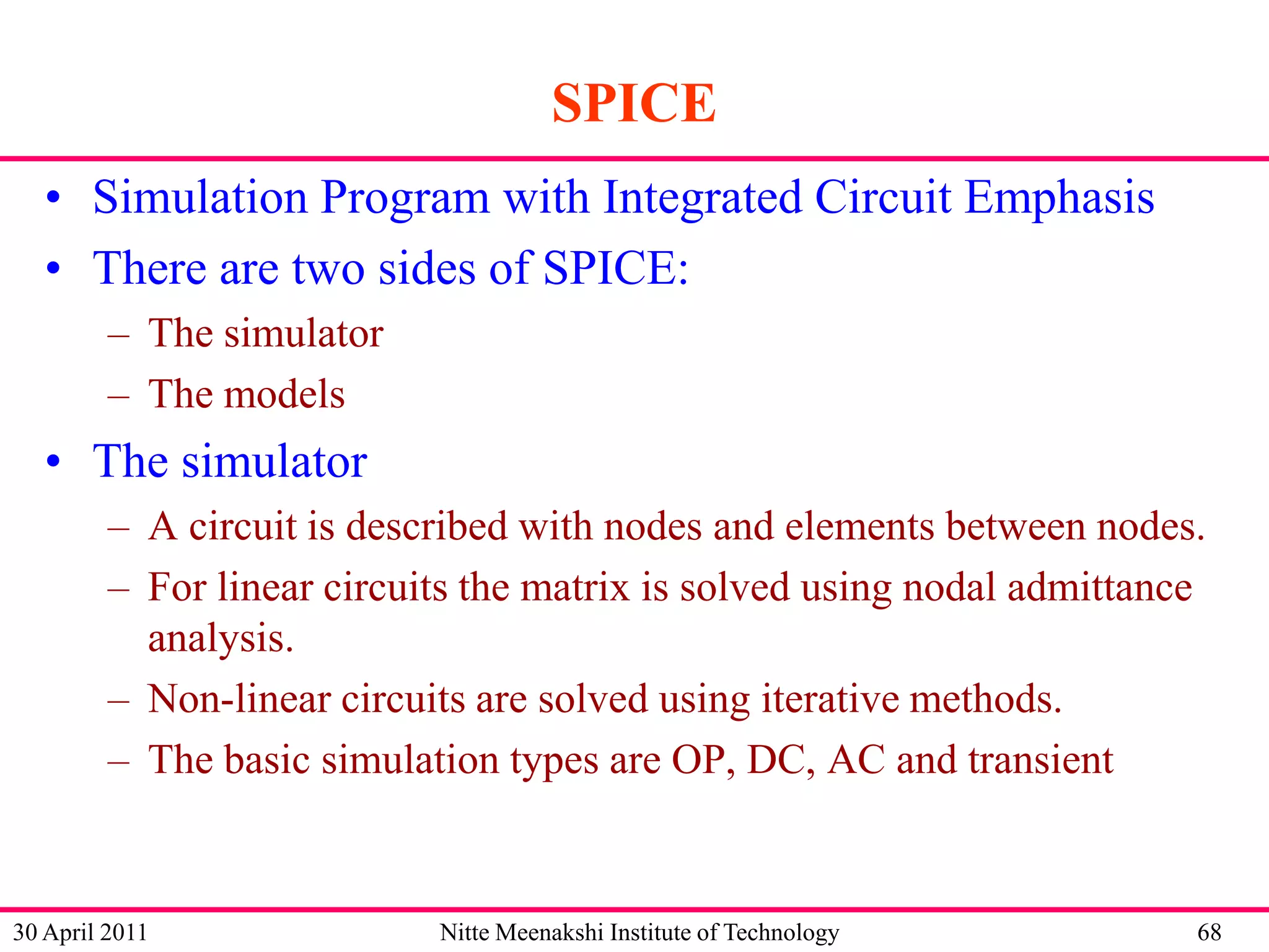 SPICE
• Simulation Program with Integrated Circuit Emphasis
• There are two sides of SPICE:
– The simulator
– The models

• The simulator
– A circuit is described with nodes and elements between nodes.
– For linear circuits the matrix is solved using nodal admittance
analysis.
– Non-linear circuits are solved using iterative methods.
– The basic simulation types are OP, DC, AC and transient

30 April 2011

Nitte Meenakshi Institute of Technology

68

 