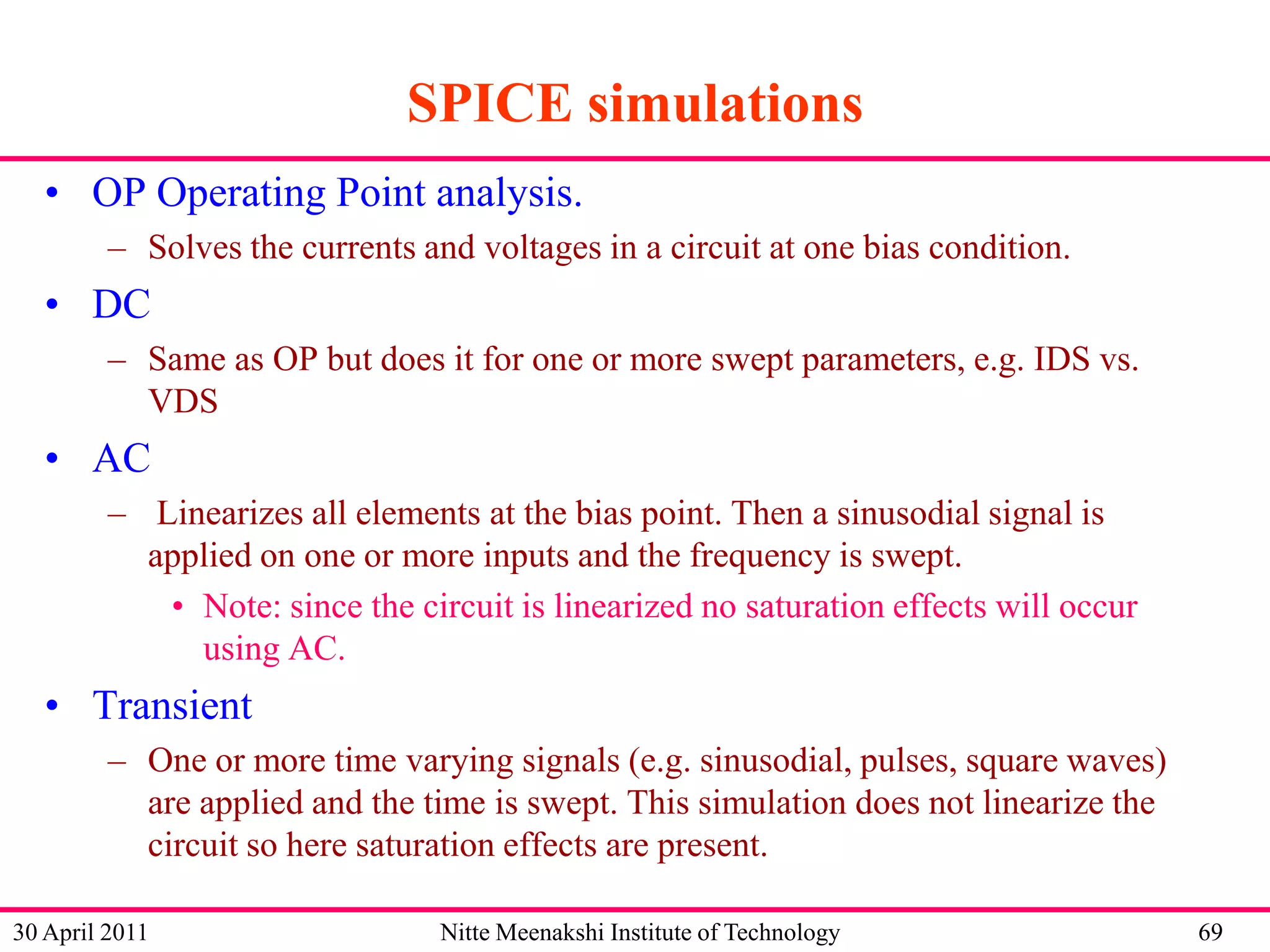 SPICE simulations
• OP Operating Point analysis.
– Solves the currents and voltages in a circuit at one bias condition.

• DC
– Same as OP but does it for one or more swept parameters, e.g. IDS vs.
VDS

• AC
– Linearizes all elements at the bias point. Then a sinusodial signal is
applied on one or more inputs and the frequency is swept.
• Note: since the circuit is linearized no saturation effects will occur
using AC.

• Transient
– One or more time varying signals (e.g. sinusodial, pulses, square waves)
are applied and the time is swept. This simulation does not linearize the
circuit so here saturation effects are present.
30 April 2011

Nitte Meenakshi Institute of Technology

69

 