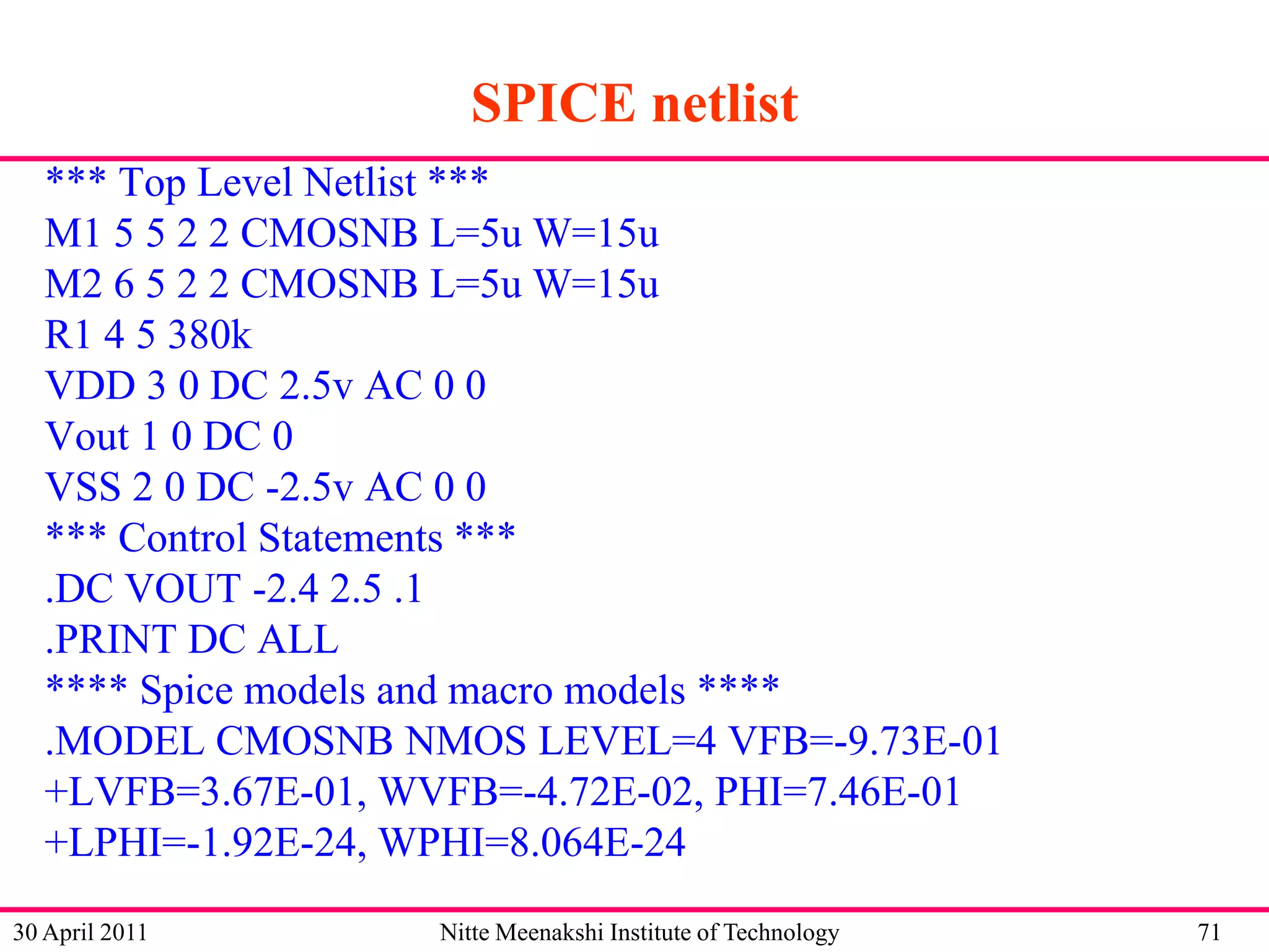 SPICE netlist
*** Top Level Netlist ***
M1 5 5 2 2 CMOSNB L=5u W=15u
M2 6 5 2 2 CMOSNB L=5u W=15u
R1 4 5 380k
VDD 3 0 DC 2.5v AC 0 0
Vout 1 0 DC 0
VSS 2 0 DC -2.5v AC 0 0
*** Control Statements ***
.DC VOUT -2.4 2.5 .1
.PRINT DC ALL
**** Spice models and macro models ****
.MODEL CMOSNB NMOS LEVEL=4 VFB=-9.73E-01
+LVFB=3.67E-01, WVFB=-4.72E-02, PHI=7.46E-01
+LPHI=-1.92E-24, WPHI=8.064E-24
30 April 2011

Nitte Meenakshi Institute of Technology

71

 