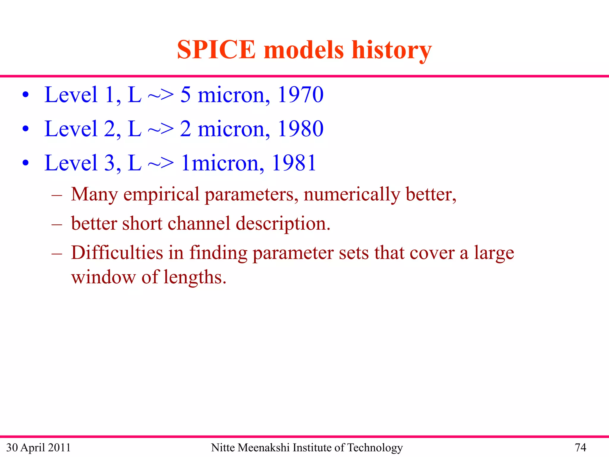 SPICE models history
• Level 1, L ~> 5 micron, 1970
• Level 2, L ~> 2 micron, 1980
• Level 3, L ~> 1micron, 1981
– Many empirical parameters, numerically better,
– better short channel description.
– Difficulties in finding parameter sets that cover a large
window of lengths.

30 April 2011

Nitte Meenakshi Institute of Technology

74

 