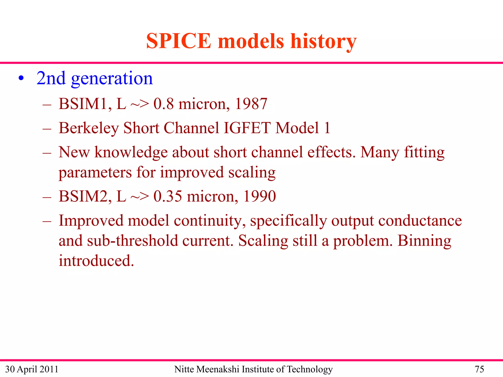 SPICE models history
• 2nd generation
– BSIM1, L ~> 0.8 micron, 1987
– Berkeley Short Channel IGFET Model 1
– New knowledge about short channel effects. Many fitting
parameters for improved scaling
– BSIM2, L ~> 0.35 micron, 1990
– Improved model continuity, specifically output conductance
and sub-threshold current. Scaling still a problem. Binning
introduced.

30 April 2011

Nitte Meenakshi Institute of Technology

75

 