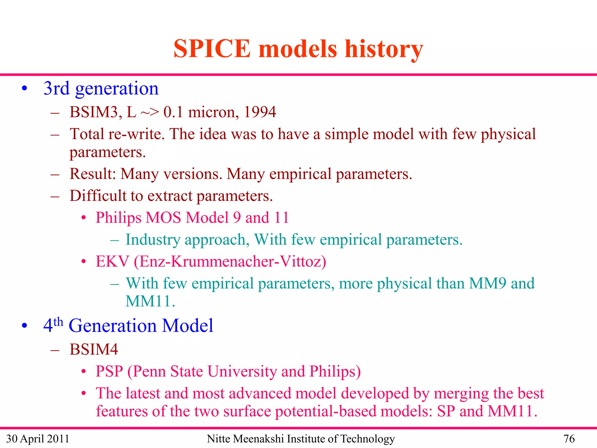 SPICE models history
• 3rd generation
– BSIM3, L ~> 0.1 micron, 1994
– Total re-write. The idea was to have a simple model with few physical
parameters.
– Result: Many versions. Many empirical parameters.
– Difficult to extract parameters.
• Philips MOS Model 9 and 11
– Industry approach, With few empirical parameters.
• EKV (Enz-Krummenacher-Vittoz)
– With few empirical parameters, more physical than MM9 and
MM11.

• 4th Generation Model
– BSIM4
• PSP (Penn State University and Philips)
• The latest and most advanced model developed by merging the best
features of the two surface potential-based models: SP and MM11.
30 April 2011

Nitte Meenakshi Institute of Technology

76

 