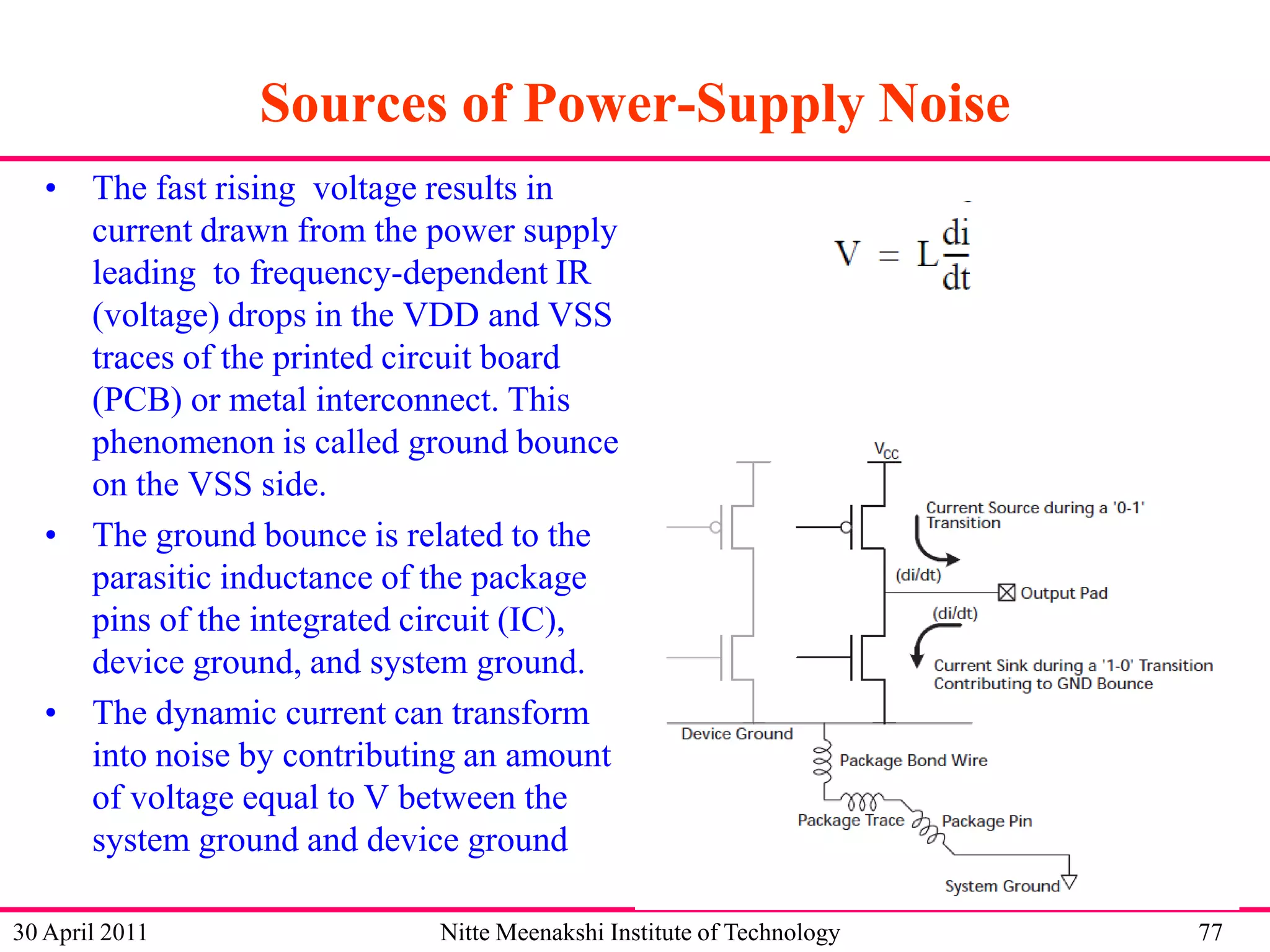 Sources of Power-Supply Noise
• The fast rising voltage results in
current drawn from the power supply
leading to frequency-dependent IR
(voltage) drops in the VDD and VSS
traces of the printed circuit board
(PCB) or metal interconnect. This
phenomenon is called ground bounce
on the VSS side.
• The ground bounce is related to the
parasitic inductance of the package
pins of the integrated circuit (IC),
device ground, and system ground.
• The dynamic current can transform
into noise by contributing an amount
of voltage equal to V between the
system ground and device ground
30 April 2011

Nitte Meenakshi Institute of Technology

77

 
