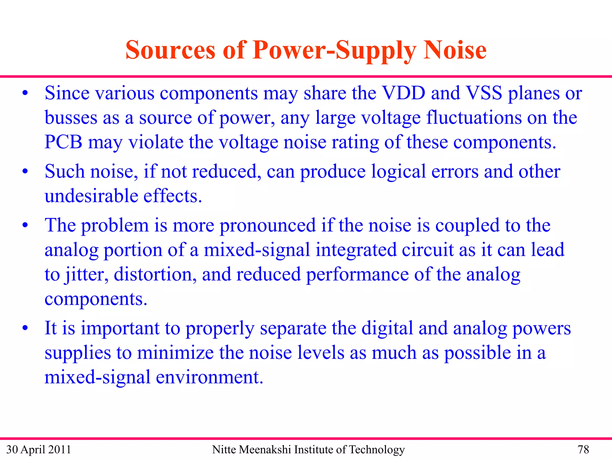 Sources of Power-Supply Noise
• Since various components may share the VDD and VSS planes or
busses as a source of power, any large voltage fluctuations on the
PCB may violate the voltage noise rating of these components.
• Such noise, if not reduced, can produce logical errors and other
undesirable effects.
• The problem is more pronounced if the noise is coupled to the
analog portion of a mixed-signal integrated circuit as it can lead
to jitter, distortion, and reduced performance of the analog
components.
• It is important to properly separate the digital and analog powers
supplies to minimize the noise levels as much as possible in a
mixed-signal environment.

30 April 2011

Nitte Meenakshi Institute of Technology

78

 