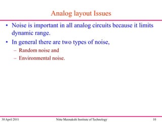 Analog layout Issues
• Noise is important in all analog circuits because it limits
dynamic range.
• In general there are two types of noise,
– Random noise and
– Environmental noise.

30 April 2011

Nitte Meenakshi Institute of Technology

10

 