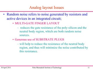 Analog layout Issues
• Random noise refers to noise generated by resistors and
active devices in an integrated circuit;
• MULTI-GATE FINGER LAYOUT
– reduces the gate resistance of the poly-silicon and the
neutral body region, which are both random noise
sources.
• Generous use of SUBSTRATE PLUGS
– will help to reduce the resistance of the neutral body
region, and thus will minimize the noise contributed by
this resistance.

30 April 2011

Nitte Meenakshi Institute of Technology

11

 