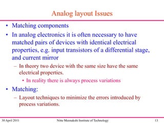 Analog layout Issues
• Matching components
• In analog electronics it is often necessary to have
matched pairs of devices with identical electrical
properties, e.g. input transistors of a differential stage,
and current mirror
– In theory two device with the same size have the same
electrical properties.
• In reality there is always process variations

• Matching:
– Layout techniques to minimize the errors introduced by
process variations.
30 April 2011

Nitte Meenakshi Institute of Technology

13

 