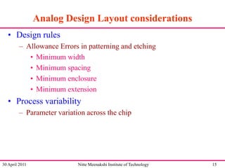 Analog Design Layout considerations
• Design rules
– Allowance Errors in patterning and etching
• Minimum width
• Minimum spacing
• Minimum enclosure
• Minimum extension

• Process variability
– Parameter variation across the chip

30 April 2011

Nitte Meenakshi Institute of Technology

15

 