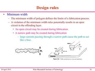 Design rules
• Minimum width
– The minimum width of polygon defines the limits of a fabrication process.
– A violation of the minimum width rules potentially results in an open
circuit in the offending layer.
• An open circuit may be created during fabrication.
• A narrow path may be created during fabrication
– large currents passing through a narrow path cause the path to act
like a fuse.

30 April 2011

Nitte Meenakshi Institute of Technology

16

 
