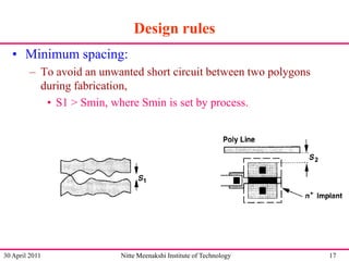 Design rules
• Minimum spacing:
– To avoid an unwanted short circuit between two polygons
during fabrication,
• S1 > Smin, where Smin is set by process.

30 April 2011

Nitte Meenakshi Institute of Technology

17

 