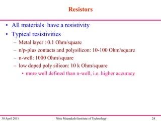 Resistors
• All materials have a resistivity
• Typical resistivities
–
–
–
–

Metal layer : 0.1 Ohm/square
n/p-plus contacts and polysilicon: 10-100 Ohm/square
n-well: 1000 Ohm/square
low doped poly silicon: 10 k Ohm/square
• more well defined than n-well, i.e. higher accuracy

30 April 2011

Nitte Meenakshi Institute of Technology

24

 