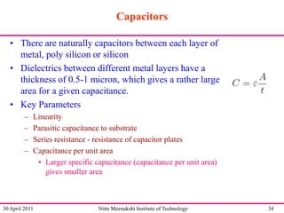 Capacitors
• There are naturally capacitors between each layer of
metal, poly silicon or silicon
• Dielectrics between different metal layers have a
thickness of 0.5-1 micron, which gives a rather large
area for a given capacitance.
• Key Parameters
–
–
–
–

Linearity
Parasitic capacitance to substrate
Series resistance - resistance of capacitor plates
Capacitance per unit area
• Larger specific capacitance (capacitance per unit area)
gives smaller area

30 April 2011

Nitte Meenakshi Institute of Technology

34

 