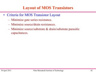Layout of MOS Transistors
• Criteria for MOS Transistor Layout
– Minimize gate series resistance.
– Minimize source/drain resistances.
– Minimize source/substrate & drain/substrate parasitic
capacitances.

30 April 2011

Nitte Meenakshi Institute of Technology

42

 