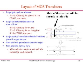 Layout of MOS Transistors
• Large gate series resistance
Most of the current will be
– 7.8±2.5Ohm/sq for typical 0.18μ
shrunk to this side
CMOS processes.
• Large distributed resistance of
source/drain
– 6.8±2.5Ohm/sq for n+ and
7.2±2.5Ohm/sq for p+ in typical
0.18μ CMOS processes.
• Large source/substrate and drain/substrate
parasitic capacitances.
• Non-uniform gate/source/drain voltages.
• Non-uniform current flow
– M1 carries the most current and Mn
carries the least current).

30 April 2011

Nitte Meenakshi Institute of Technology

43

 