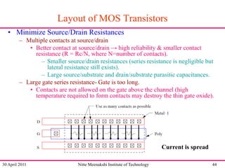 Layout of MOS Transistors
• Minimize Source/Drain Resistances
– Multiple contacts at source/drain
• Better contact at source/drain → high reliability & smaller contact
resistance (R = Rc/N, where N=number of contacts).
– Smaller source/drain resistances (series resistance is negligible but
lateral resistance still exists).
– Large source/substrate and drain/substrate parasitic capacitances.
– Large gate series resistance- Gate is too long.
• Contacts are not allowed on the gate above the channel (high
temperature required to form contacts may destroy the thin gate oxide).

Current is spread
30 April 2011

Nitte Meenakshi Institute of Technology

44

 