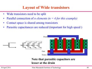 Layout of Wide transistors
•
•
•
•

Wide transistors need to be split
Parallel connection of n elements (n = 4 for this example)
Contact space is shared among transistors
Parasitic capacitances are reduced (important for high speed )

Note that parasitic capacitors are
lesser at the drain
30 April 2011

Nitte Meenakshi Institute of Technology

49

 