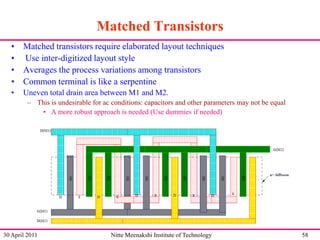 Matched Transistors
• Matched transistors require elaborated layout techniques
• Use inter-digitized layout style
• Averages the process variations among transistors
• Common terminal is like a serpentine
•

Uneven total drain area between M1 and M2.
– This is undesirable for ac conditions: capacitors and other parameters may not be equal
• A more robust approach is needed (Use dummies if needed)

30 April 2011

Nitte Meenakshi Institute of Technology

58

 