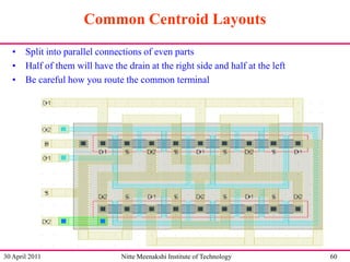 Common Centroid Layouts
• Split into parallel connections of even parts
• Half of them will have the drain at the right side and half at the left
• Be careful how you route the common terminal

30 April 2011

Nitte Meenakshi Institute of Technology

60

 