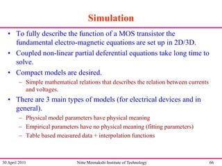 Simulation
• To fully describe the function of a MOS transistor the
fundamental electro-magnetic equations are set up in 2D/3D.
• Coupled non-linear partial deferential equations take long time to
solve.
• Compact models are desired.
– Simple mathematical relations that describes the relation between currents
and voltages.

• There are 3 main types of models (for electrical devices and in
general).
– Physical model parameters have physical meaning
– Empirical parameters have no physical meaning (fitting parameters)
– Table based measured data + interpolation functions

30 April 2011

Nitte Meenakshi Institute of Technology

66

 