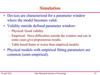 Simulation
• Devices are characterized for a parameter window
where the model becomes valid.
• Validity outside defined parameter window:
– Physical: Good validity.
– Empirical: Have difficulties outside the window and can in
some cases give preposterous results.
– Table based Same or worse than empirical models.

• Physical models with empirical fitting parameters are
common (semi-empirical).

30 April 2011

Nitte Meenakshi Institute of Technology

67

 