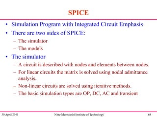 SPICE
• Simulation Program with Integrated Circuit Emphasis
• There are two sides of SPICE:
– The simulator
– The models

• The simulator
– A circuit is described with nodes and elements between nodes.
– For linear circuits the matrix is solved using nodal admittance
analysis.
– Non-linear circuits are solved using iterative methods.
– The basic simulation types are OP, DC, AC and transient

30 April 2011

Nitte Meenakshi Institute of Technology

68

 