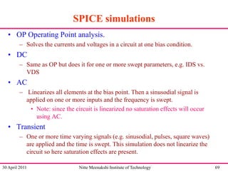 SPICE simulations
• OP Operating Point analysis.
– Solves the currents and voltages in a circuit at one bias condition.

• DC
– Same as OP but does it for one or more swept parameters, e.g. IDS vs.
VDS

• AC
– Linearizes all elements at the bias point. Then a sinusodial signal is
applied on one or more inputs and the frequency is swept.
• Note: since the circuit is linearized no saturation effects will occur
using AC.

• Transient
– One or more time varying signals (e.g. sinusodial, pulses, square waves)
are applied and the time is swept. This simulation does not linearize the
circuit so here saturation effects are present.
30 April 2011

Nitte Meenakshi Institute of Technology

69

 