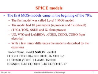 SPICE models
• The first MOS-models came in the begining of the 70's.
–
–
–
–

The first model was called Level 1 MOS model.
The model had 10 parameters (4 process and 6 electrical)
(TPG), TOX, NSUB and XJ from process
UO, VTO and LAMBDA , CGSO, CGDO, CGBO from
electrical
– With a few minor differences the model is described by the
equations
.model Name_model NMOS Level=1
+TPG=1 TOX=10-7 NSUB=1E16 XJ=1E-6
+ UO=600 VTO=1.5 LAMBDA=0.01
+CGSO=1E-16 CGDO=1E-16 CGBO=1E-17
30 April 2011

Nitte Meenakshi Institute of Technology

72

 