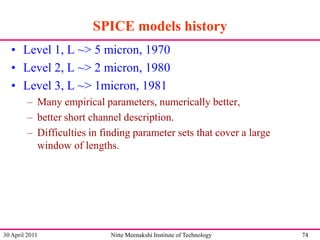 SPICE models history
• Level 1, L ~> 5 micron, 1970
• Level 2, L ~> 2 micron, 1980
• Level 3, L ~> 1micron, 1981
– Many empirical parameters, numerically better,
– better short channel description.
– Difficulties in finding parameter sets that cover a large
window of lengths.

30 April 2011

Nitte Meenakshi Institute of Technology

74

 
