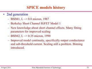 SPICE models history
• 2nd generation
– BSIM1, L ~> 0.8 micron, 1987
– Berkeley Short Channel IGFET Model 1
– New knowledge about short channel effects. Many fitting
parameters for improved scaling
– BSIM2, L ~> 0.35 micron, 1990
– Improved model continuity, specifically output conductance
and sub-threshold current. Scaling still a problem. Binning
introduced.

30 April 2011

Nitte Meenakshi Institute of Technology

75

 