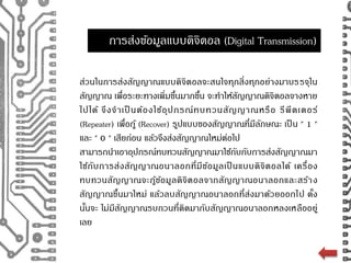 การส่งขอ้มูลแบบดิจิตอล (Digital Transmission) 
ส่วนในการส่งสัญญาณแบบดิจิตอลจะสนใจทุกสิ่งทุกอย่างมาบรรจุใน 
สัญญาณ เพื่อระยะทางเพิ่มขนึ้มากขนึ้ จะทา ให้สัญญาณดิจิตอลจางหาย 
ไปได้ จึงจาเป็ นต้องใช้อุปกรณ์ทบทวนสัญญาณหรือ รีพีตเตอร์ 
(Repeater) เพื่อกู้ (Recover) รูปแบบของสัญญาณที่มีลักษณะ เป็น " 1 " 
และ " 0 " เสียก่อน แล้วจึงส่งสัญญาณใหม่ต่อไป 
สามารถนา เอาอุปกรณ์ทบทวนสัญญาณมาใช้กับกับการส่งสัญญาณมา 
ใช้กับการส่งสัญญาณอนาลอกที่มีข้อมูลเป็นแบบดิจิตอลได้ เครื่อง 
ทบทวนสัญญาณจะกู้ข้อมูลดิจิตอลจากสัญญาณอนาลอกและสร้าง 
สัญญาณขึ้นมาใหม่ แล้วลบสัญญาณอนาลอกที่ส่งมาด้วยออกไป ดั้ง 
นนั้จะ ไม่มีสัญญาณรบกวนที่ติดมากับสัญญาณอนาลอกหลงเหลืออยู่ 
เลย 
 