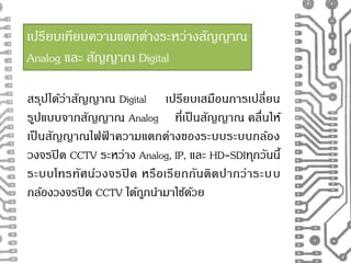 เปรียบเทียบความแตกต่างระหว่างสัญญาณ 
Analog และ สัญญาณ Digital 
สรุปได้ว่าสัญญาณ Digital เปรียบเสมือนการเปลี่ยน 
รูปแบบจากสัญญาณ Analog ที่เป็นสัญญาณ คลื่นให้ 
เป็นสัญญาณไฟฟ้าความแตกต่างของระบบระบบกล้อง 
วงจรปิด CCTV ระหว่าง Analog, IP, และ HD-SDIทุกวันนี้ 
ระบบโทรทัศน์วงจรปิด หรือเรียกกันติดปากว่าระบ บ 
กล้องวงจรปิด CCTV ได้ถูกนา มาใชด้้วย 
 
