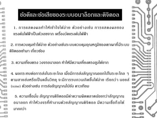 ขอ้ดีและขอ้เสียของระบบอนาล็อกและดิจิตอล 
1. การแสดงผลทาให้เข้าใจได้ง่าย ตัวอย่างเช่น การแสดงผลของ 
แรงดันไฟฟ้ าเป็นตัวเลขจาก เครื่องวัดแรงดันไฟฟ้ า 
2. การควบคุมทา ได้ง่าย ตัวอย่างเช่นระบบควบคุมอุณหภูมิของเตาเผาที่มีระบบ 
ดิจิตอลเขา้มา เกี่ยวขอ้ง 
3. ความเที่ยงตรง วงจรอนาลอก ทา ให้มีความเที่ยงตรงสูงได้ยาก 
4. ผลกระทบต่อการส่งในระยะไกล เมื่อมีการส่งสัญญาณออกไปในระยะไกล ๆ 
ตามสายส่งหรือเป็นคลื่นวิทยุ จะมีการรบกวนเกิดขึ้นได้ง่าย เรียกว่า นอยส์ 
(noise) ตัวอย่างเช่น การส่งสัญญาณไปยัง ดาวเทียม 
5. ความเชื่อมั่น สัญญาณดิจิตอลมีค่าความผิดพลาดน้อยกว่าสัญญาณ 
อนาลอก ทาให้วงจรที่ทางานด้วยสัญญาณดิจิตอล มีความเชื่อถือได้ 
มากกว่า 
 