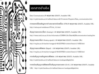 เอกสารอ้างอิง 
Data Communication.(9 พฤษภาคม 2557). Available URL: 
http://cptd.chandra.ac.th/selfstud/datacom2/Contents/Chapters/Data_communication.htm 
การแลกเปลี่ยนขอ้มูลระหว่างธนาคารกับเครื่อง ATM.(9 พฤษภาคม 2557). Available URL: 
http://sirinuj.net/webdream/ITUnit_11.html 
สัญญาณแบบอนาล็อก (Analog).( 10 พฤษภาคม 2557). Available URL: 
http://www.med.cmu.ac.th/eiu/informatics/COMM/Life/Data%20communication/analog.htm 
สัญญาณอนาล็อก (Analog signal).( 10 พฤษภาคม 2557). Available URL: 
http://reg.ksu.ac.th/teacher/songgrod/4123702/content/lesson1/102.html 
สัญญาณแบบดิจิตอล (Digital) . (10 พฤษภาคม 2557). Available URL: 
http://reg.ksu.ac.th/teacher/songgrod/4123702/content/lesson1/102.html 
การส่งสัญญาณขอ้มูลแบบดิจิตอล. (10 พฤษภาคม 2557). Available URL: 
http://cptd.chandra.ac.th/selfstud/datacom/analoganddigital.htm 
การแปลงสัญญาณดิจิตอลเป็นสัญญาณอนาลอก (D/A) .(10 พฤษภาคม 2557). Available 
URL: http://cptd.chandra.ac.th/selfstud/datacom/analoganddigital.htm 
