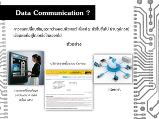 Data Communication ? 
การแลกเปลี่ยนขอ้มูลระหว่างคอมพิวเตอร์ ตงั้แต่ 2 ตัวขนึ้ขนึ้ไป ผ่านอุปกรณ์ 
เชอื่มต่อที่อยู่ใกล้หรือไกลออกไป 
ตัวอย่าง 
การแลกเปลี่ยนขอ้มูล 
ระหว่างธนาคารกับ 
เครื่อง ATM 
บริการขายตัว๋ระบบ On-line 
Internet 
 