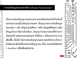 การส่งขอ้มูลแบบอนาล็อก (Analog Transmission) 
เป็นการส่งสัญญาณแบบอนาลอกโดยไม่สนใจในสิ่งที่ 
บรรจุรวมอยู่ในสัญญาณเลย สัญญาณจะแทนข้อมูล 
อนาลอก ( เช่น สัญญาณเสียง ) หรือ ขอ้มูลดิจิตอล (เช่น 
ข้อมูลไบนารีผ่านโมเด็ม) สัญญาณอนาลอกที่ทาการ 
ส่งออกไป พลังงานจะอ่อนลง ไปเรื่อยๆ เมื่อระยะทาง ทาง 
เพิ่มขึ้น ดั้งนั้น ในการส่งสัญญาณอนาลอกไประยะไกลๆ 
จึงต้องอาศัยเครื่องขยายสัญญาณ หรือ แอมปลิไฟเออร์ 
( Amplifier) เพื่อเพิ่มพลังงาน 
 