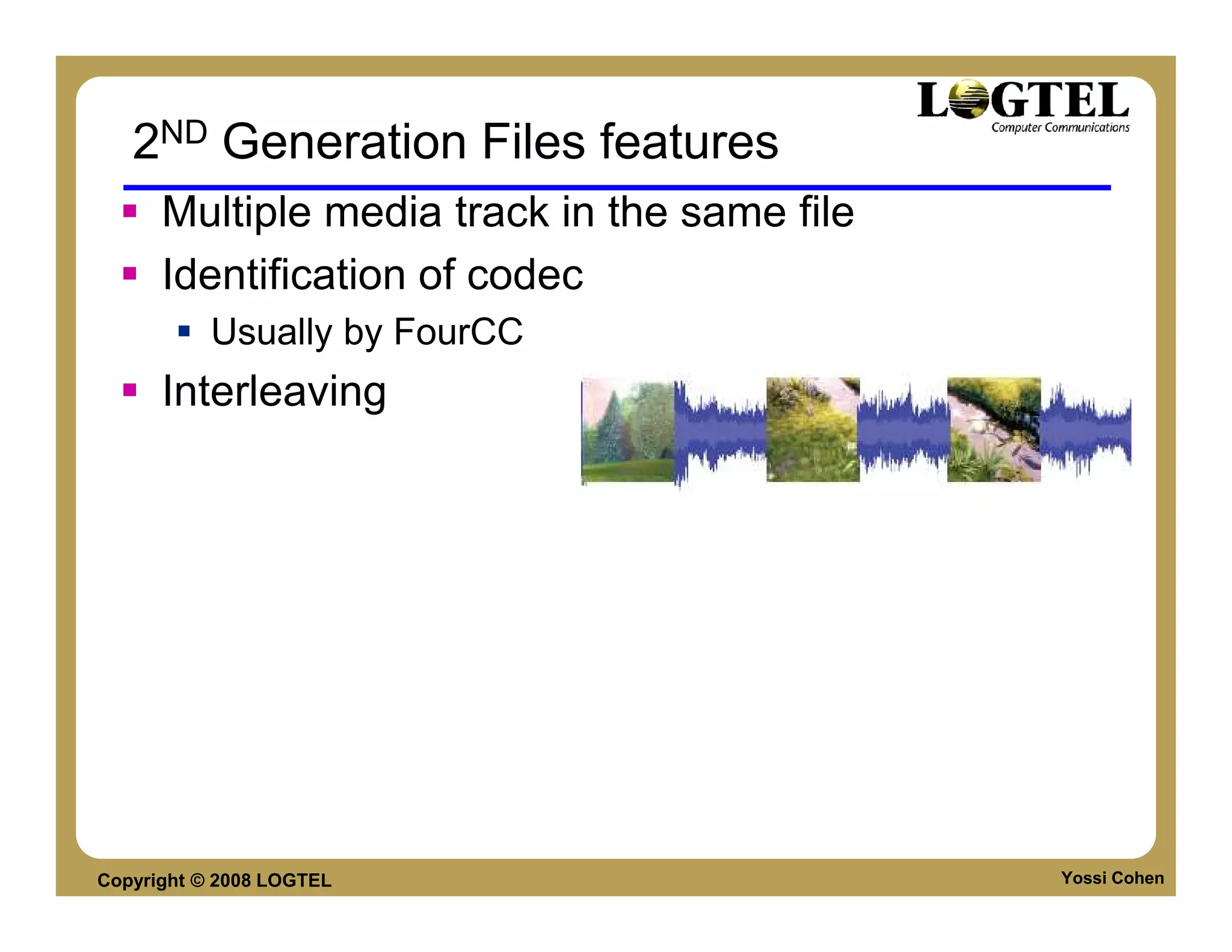 2ND Generation Files features
      Multiple media track in the same file
      Identification of codec
           Usually by FourCC
      Interleaving




Copyright © 2008 LOGTEL                       Yossi Cohen
 