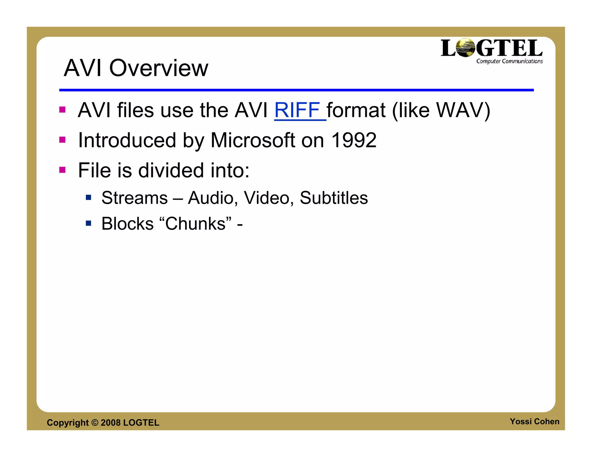 AVI Overview
      AVI files use the AVI RIFF format (like WAV)
      Introduced by Microsoft on 1992
      File is divided into:
           Streams – Audio, Video, Subtitles
           Blocks “Chunks” -




Copyright © 2008 LOGTEL                              Yossi Cohen
 