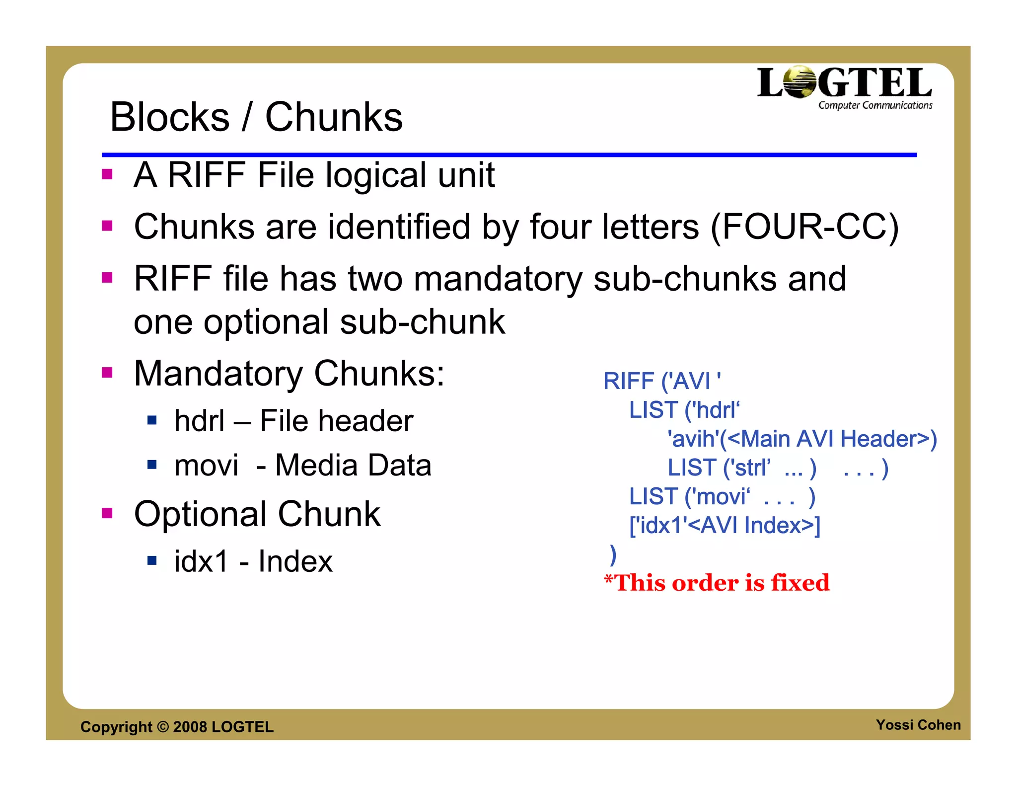 Blocks / Chunks
      A RIFF File logical unit
      Chunks are identified by four letters (FOUR-CC)
      RIFF file has two mandatory sub-chunks and
      one optional sub-chunk
      Mandatory Chunks:             RIFF ('AVI '
                                    LIST ('hdrl‘
           hdrl – File header
                                         'avih'(<Main AVI Header>)
           movi - Media Data             LIST ('strl’ ... ) . . . )
                                    LIST ('movi‘ . . . )
      Optional Chunk                ['idx1
                                    ['idx1'<AVI Index>]
           idx1 - Index            )
                                  *This order is fixed




Copyright © 2008 LOGTEL                                     Yossi Cohen
 