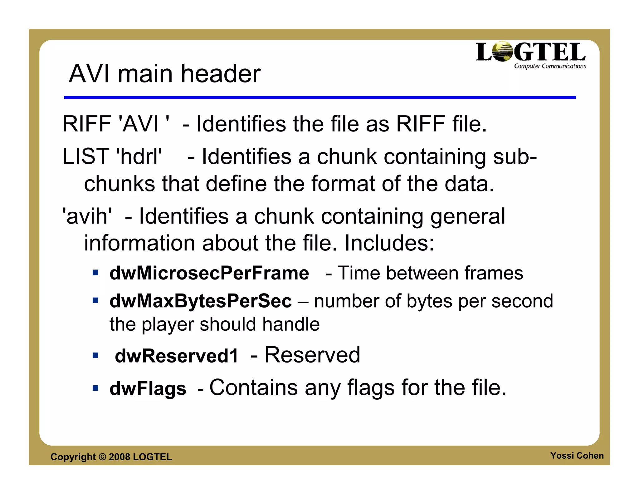 AVI main header
  RIFF 'AVI ' - Identifies the file as RIFF file.
  LIST 'hdrl' - Identifies a chunk containing sub-
    chunks that define the format of the data.
  'avih' - Identifies a chunk containing general
    information about the file. Includes:
           dwMicrosecPerFrame - Time between frames
           dwMaxBytesPerSec – number of bytes per second
           the player should handle
            dwReserved1 - Reserved
           dwFlags - Contains any flags for the file.


Copyright © 2008 LOGTEL                                 Yossi Cohen
 