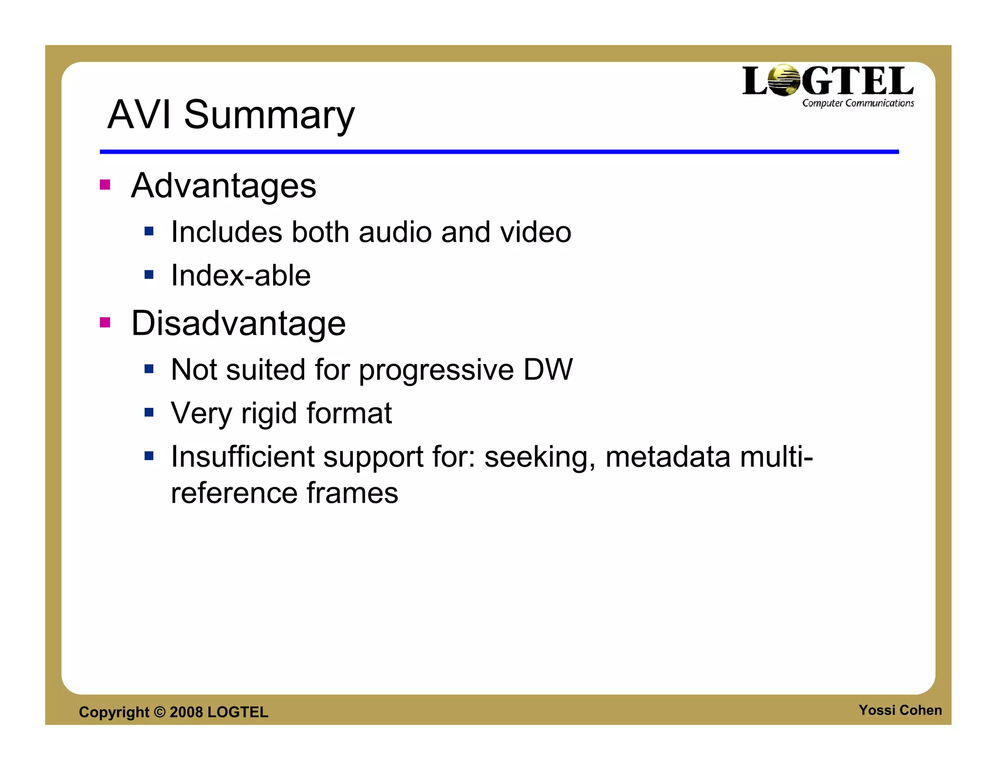 AVI Summary
      Advantages
           Includes both audio and video
           Index-able
      Disadvantage
           Not suited for progressive DW
           Very rigid format
           Insufficient support for: seeking, metadata multi-
           reference frames




Copyright © 2008 LOGTEL                                         Yossi Cohen
 