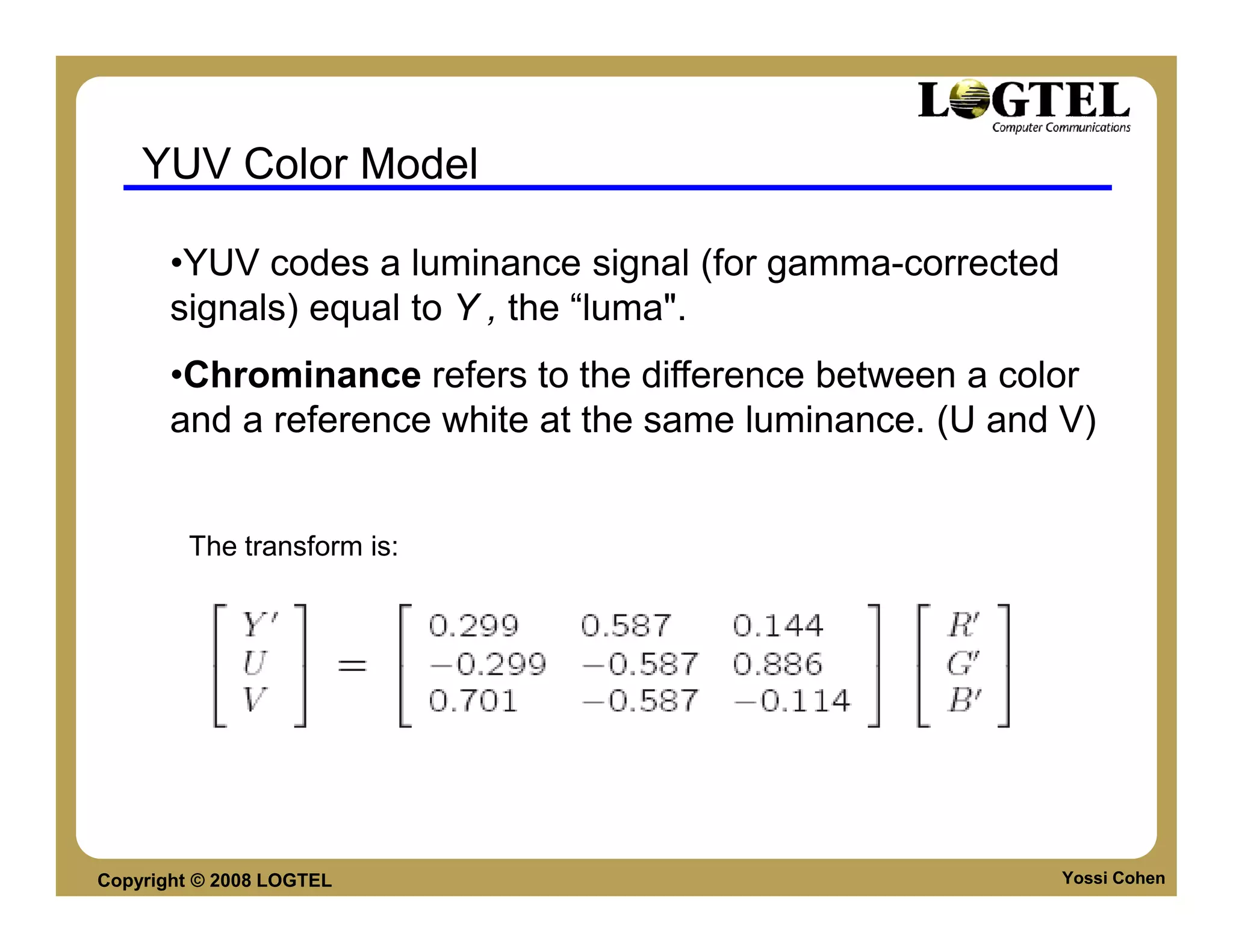 YUV Color Model

       •YUV codes a luminance signal (for gamma-corrected
       signals) equal to Y , the “luma".
       •Chrominance refers to the difference between a color
       and a reference white at the same luminance. (U and V)


        The transform is:




Copyright © 2008 LOGTEL                                     Yossi Cohen
 