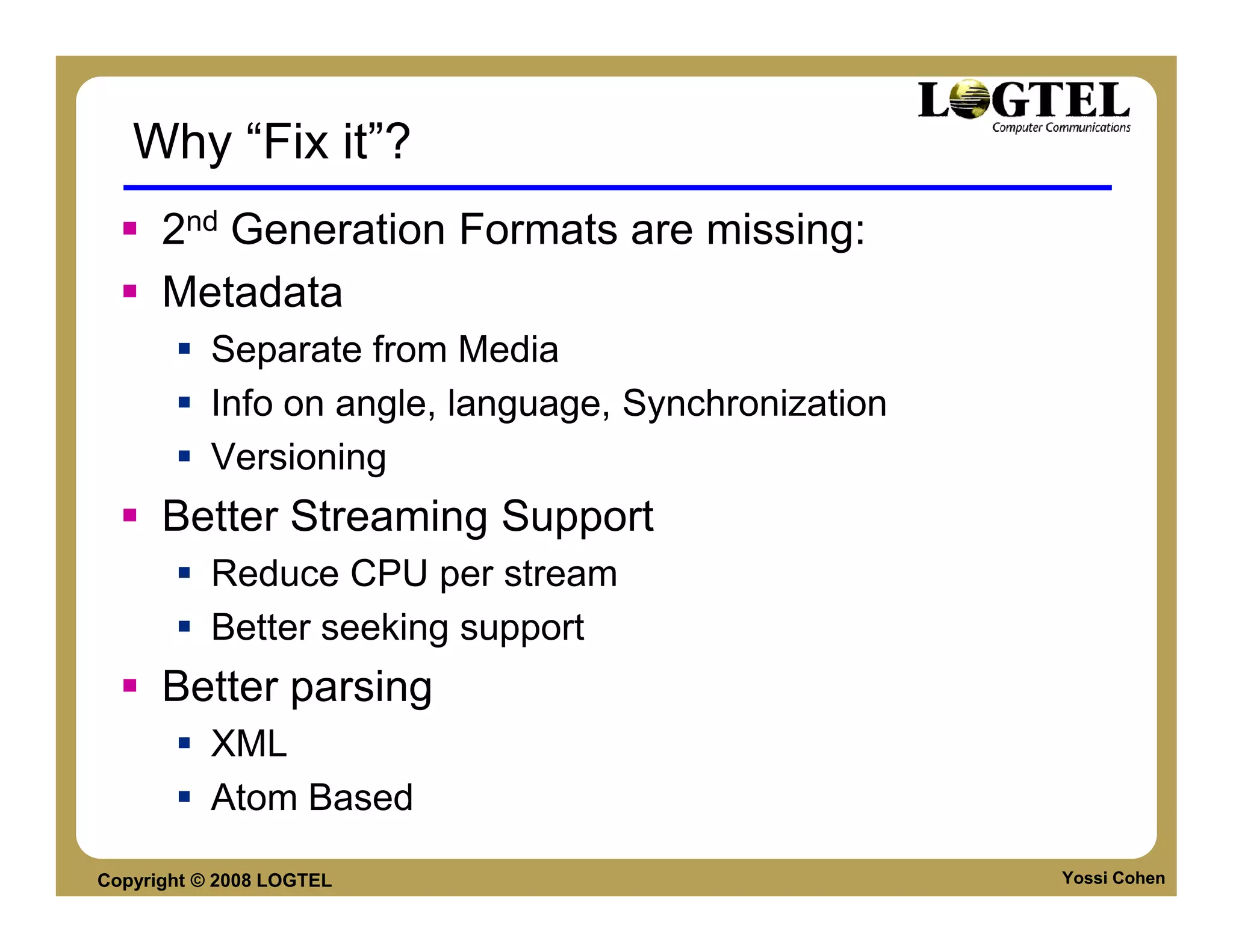 Why “Fix it”?
      2nd Generation Formats are missing:
      Metadata
           Separate from Media
           Info on angle, language, Synchronization
           Versioning
      Better Streaming Support
           Reduce CPU per stream
           Better seeking support
      Better parsing
           XML
           Atom Based

Copyright © 2008 LOGTEL                               Yossi Cohen
 