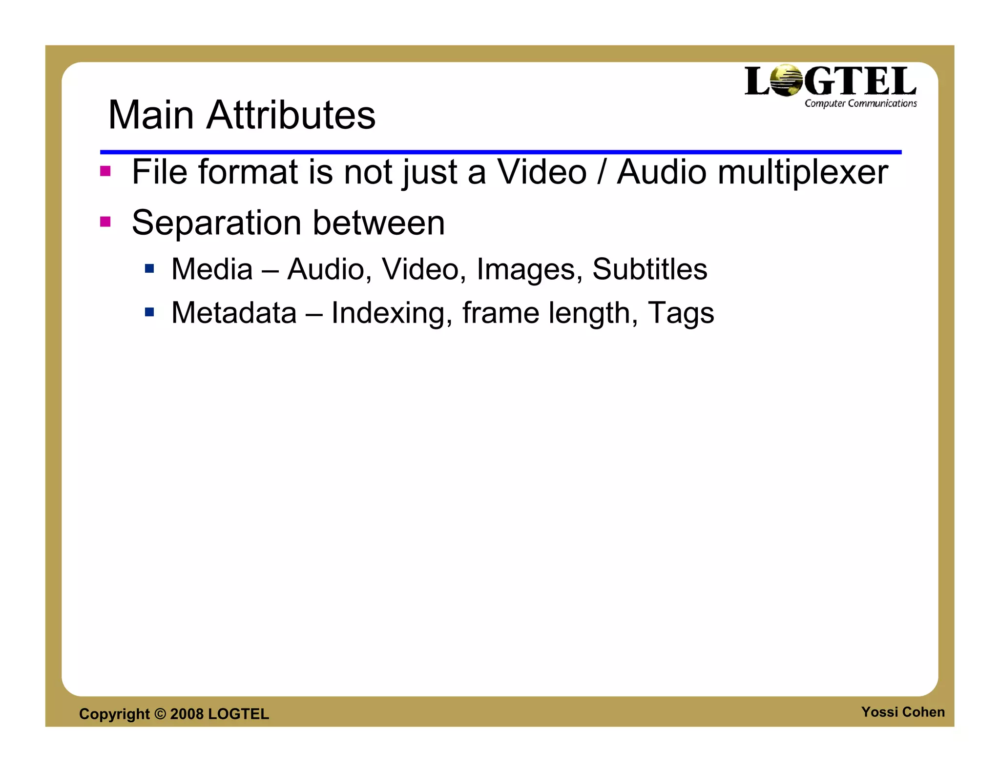 Main Attributes
      File format is not just a Video / Audio multiplexer
      Separation between
           Media – Audio, Video, Images, Subtitles
           Metadata – Indexing, frame length, Tags




Copyright © 2008 LOGTEL                                Yossi Cohen
 