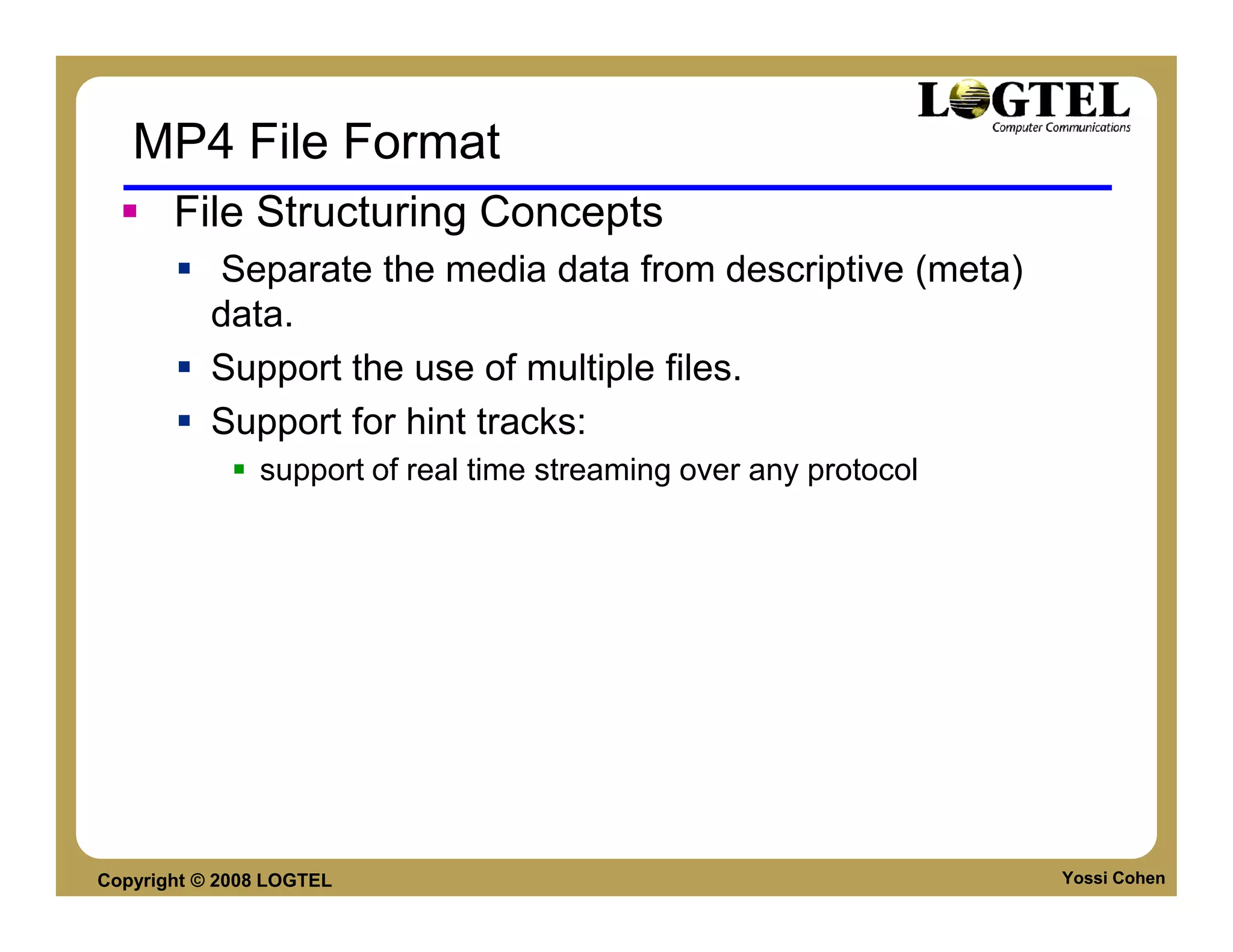 MP4 File Format
       File Structuring Concepts
           Separate the media data from descriptive (meta)
           data.
           Support the use of multiple files.
           Support for hint tracks:
               support of real time streaming over any protocol




Copyright © 2008 LOGTEL                                           Yossi Cohen
 