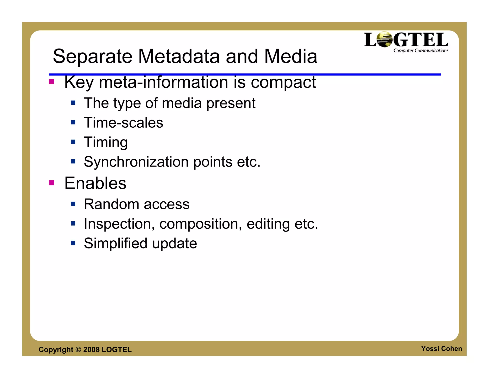 Separate Metadata and Media
      Key meta-information is compact
           The type of media present
           Time-scales
           Timing
           Synchronization points etc.
      Enables
           Random access
           Inspection, composition, editing etc.
           Simplified update




Copyright © 2008 LOGTEL                            Yossi Cohen
 