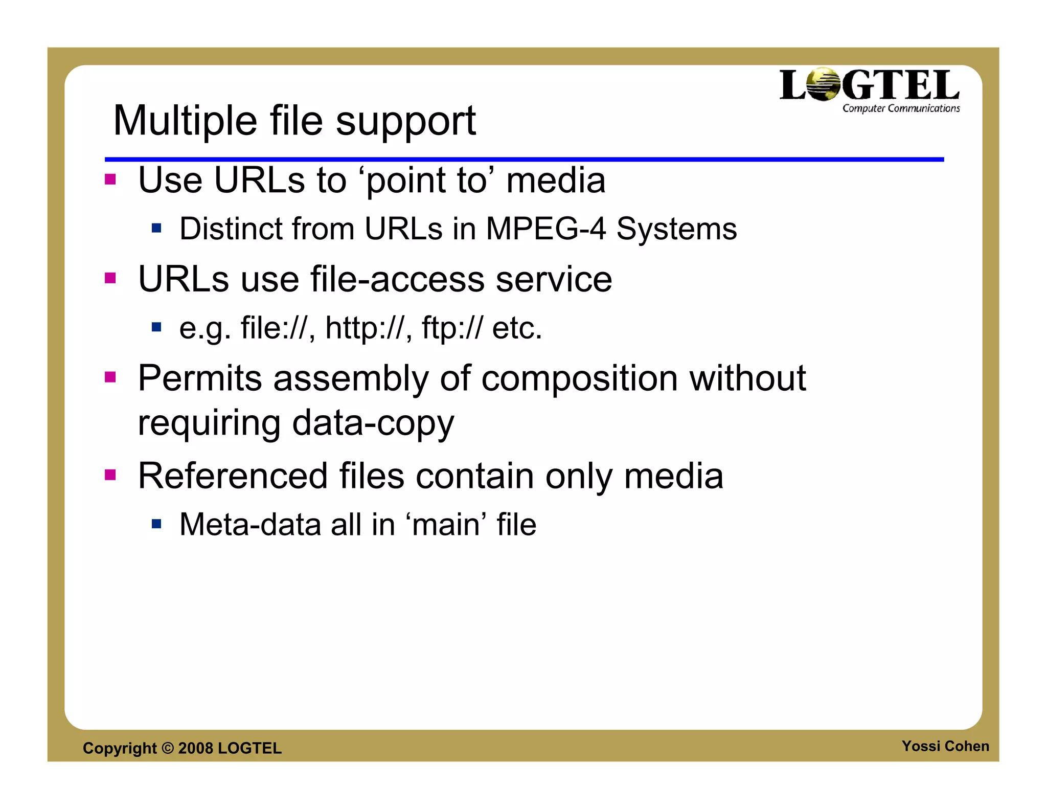 Multiple file support
      Use URLs to ‘point to’ media
           Distinct from URLs in MPEG-4 Systems
      URLs use file-access service
           e.g. file://, http://, ftp:// etc.
      Permits assembly of composition without
      requiring data-copy
      Referenced files contain only media
           Meta-data all in ‘main’ file




Copyright © 2008 LOGTEL                           Yossi Cohen
 